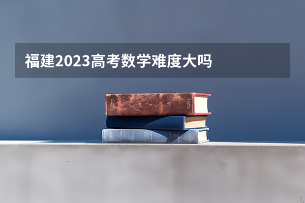 福建2023高考数学难度大吗