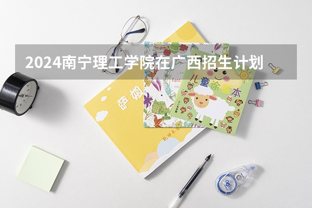 2024南宁理工学院在广西招生计划表