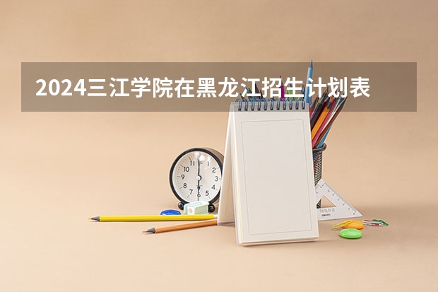 2024三江学院在黑龙江招生计划表