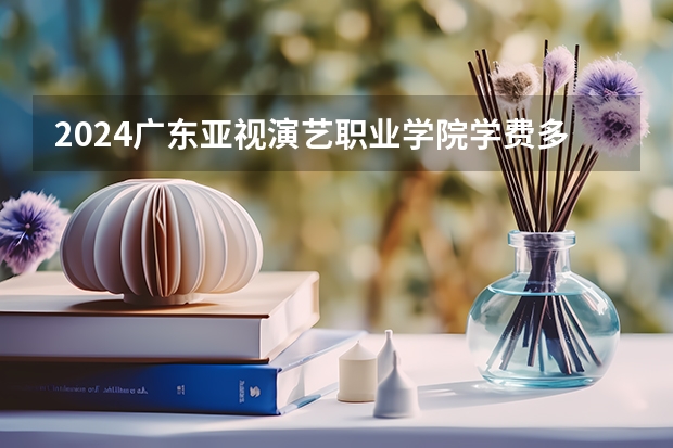 2024广东亚视演艺职业学院学费多少钱 广东亚视演艺职业学院收费标准