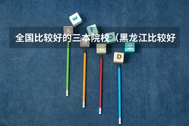 全国比较好的三本院校(黑龙江比较好的三本大学)
